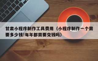 扬州甘肃小程序制作工具费用（小程序制作一个需要多少钱!每年都需要交钱吗）