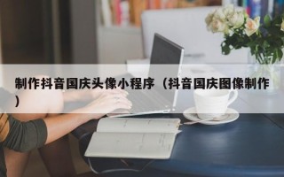 扬州制作抖音国庆头像小程序（抖音国庆图像制作）