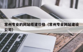 扬州常州专业的网站搭建价格（常州专业网站建设公司）