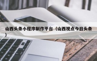 扬州山西头条小程序制作平台（山西视点今日头条）